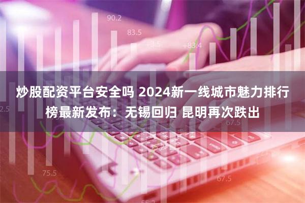 炒股配资平台安全吗 2024新一线城市魅力排行榜最新发布：无锡回归 昆明再次跌出