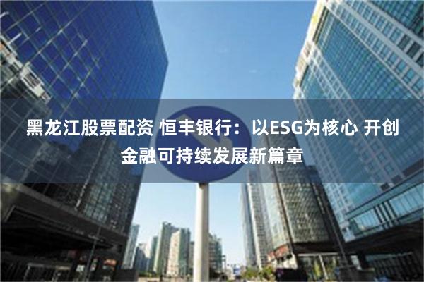 黑龙江股票配资 恒丰银行：以ESG为核心 开创金融可持续发展新篇章