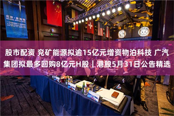 股市配资 兖矿能源拟逾15亿元增资物泊科技 广汽集团拟最多回购8亿元H股｜港股5月31日公告精选