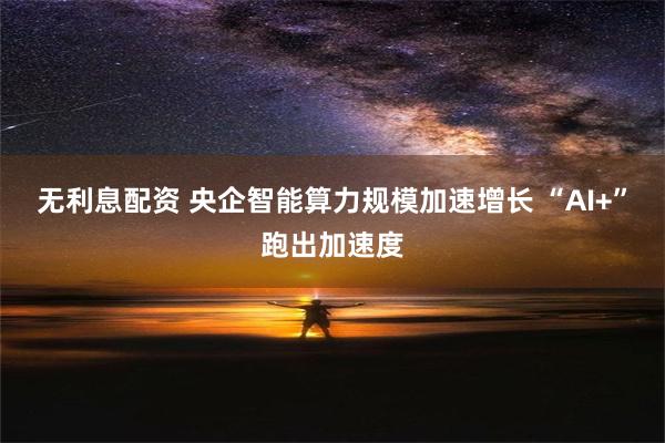 无利息配资 央企智能算力规模加速增长 “AI+”跑出加速度