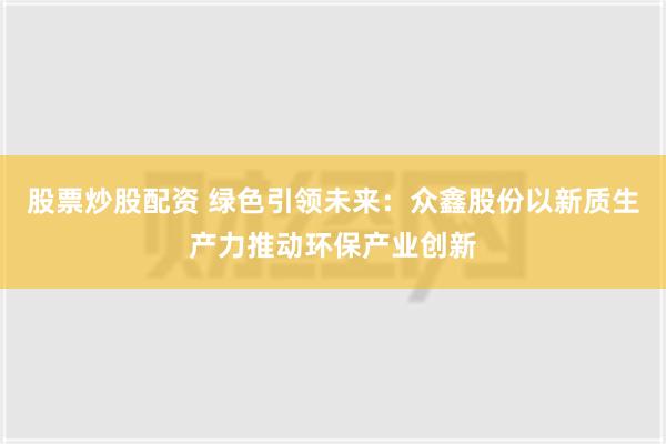 股票炒股配资 绿色引领未来：众鑫股份以新质生产力推动环保产业创新