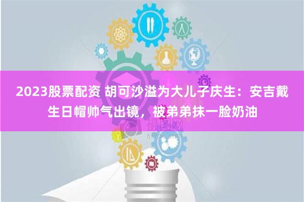 2023股票配资 胡可沙溢为大儿子庆生：安吉戴生日帽帅气出镜，被弟弟抹一脸奶油