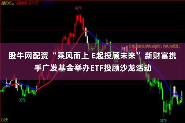 股牛网配资 “乘风而上 E起投顾未来” 新财富携手广发基金举办ETF投顾沙龙活动