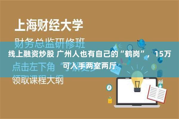 线上融资炒股 广州人也有自己的“鹤岗”，15万可入手两室两厅