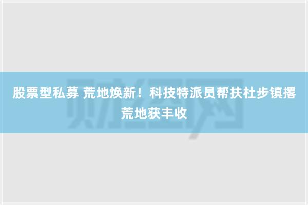 股票型私募 荒地焕新！科技特派员帮扶杜步镇撂荒地获丰收