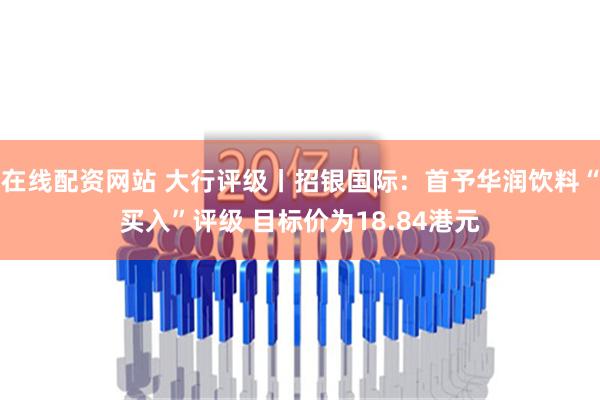 在线配资网站 大行评级丨招银国际：首予华润饮料“买入”评级 目标价为18.84港元