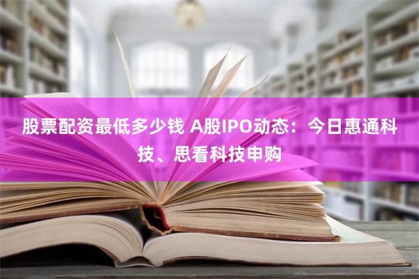 股票配资最低多少钱 A股IPO动态：今日惠通科技、思看科技申购