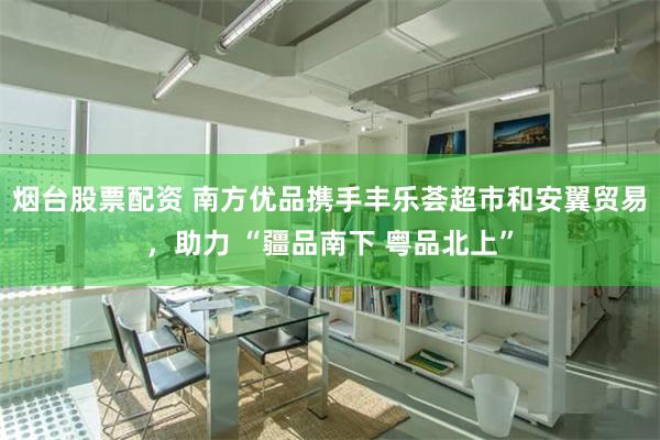 烟台股票配资 南方优品携手丰乐荟超市和安翼贸易，助力 “疆品南下 粤品北上”