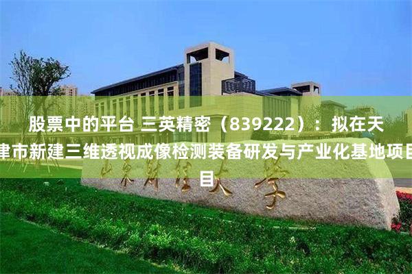 股票中的平台 三英精密（839222）：拟在天津市新建三维透视成像检测装备研发与产业化基地项目