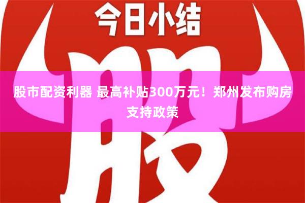 股市配资利器 最高补贴300万元！郑州发布购房支持政策