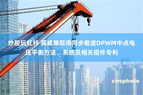 炒股玩杠杆 英威腾取得同步载波DPWM中点电压平衡方法、系统及相关组件专利