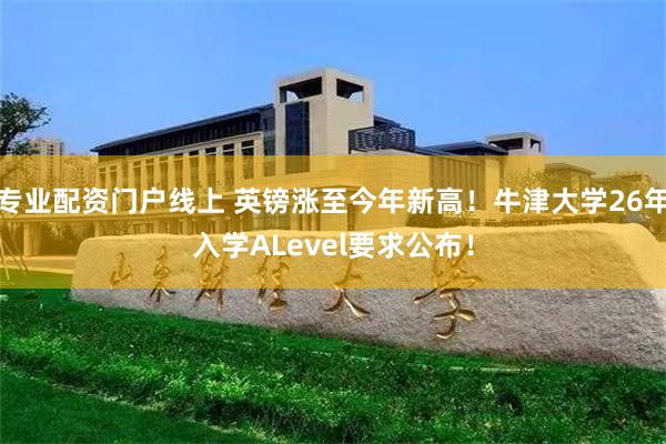 专业配资门户线上 英镑涨至今年新高！牛津大学26年入学ALevel要求公布！