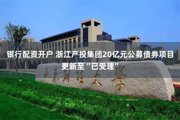 银行配资开户 浙江产投集团20亿元公募债券项目更新至“已受理”